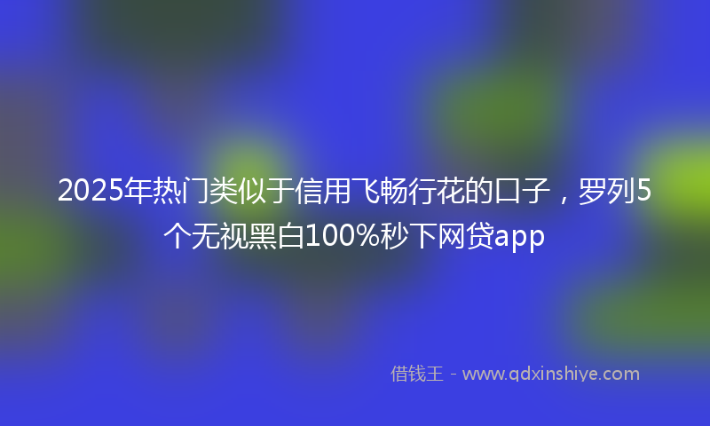 2025年热门类似于信用飞畅行花的口子，罗列5个无视黑白100%秒下网贷app