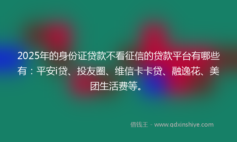 2025年的身份证贷款不看征信的贷款平台有哪些有：平安i贷、投友圈、维信卡卡贷、融逸花、美团生活费等。