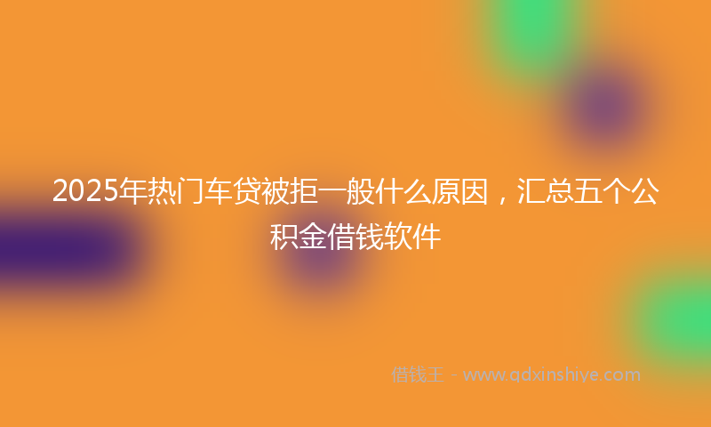 2025年热门车贷被拒一般什么原因，汇总五个公积金借钱软件