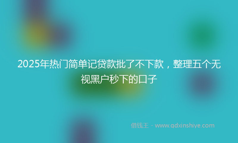 2025年热门简单记贷款批了不下款，整理五个无视黑户秒下的口子