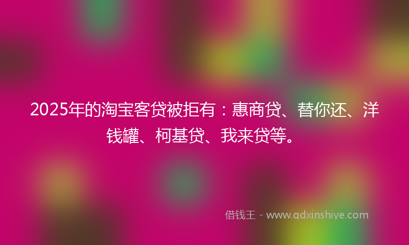 2025年的淘宝客贷被拒有：惠商贷、替你还、洋钱罐、柯基贷、我来贷等。