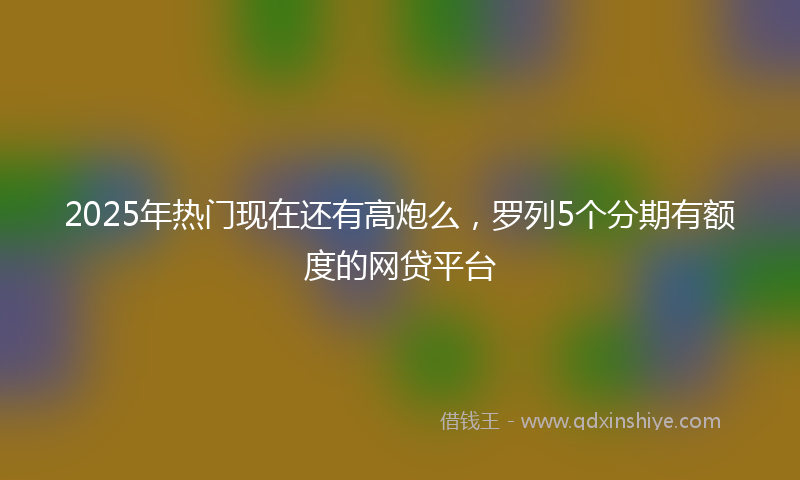 2025年热门现在还有高炮么，罗列5个分期有额度的网贷平台