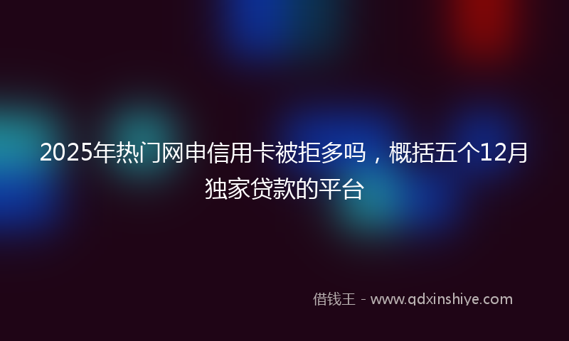 2025年热门网申信用卡被拒多吗，概括五个12月独家贷款的平台
