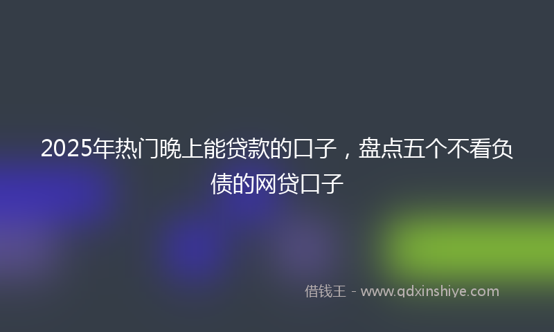 2025年热门晚上能贷款的口子，盘点五个不看负债的网贷口子