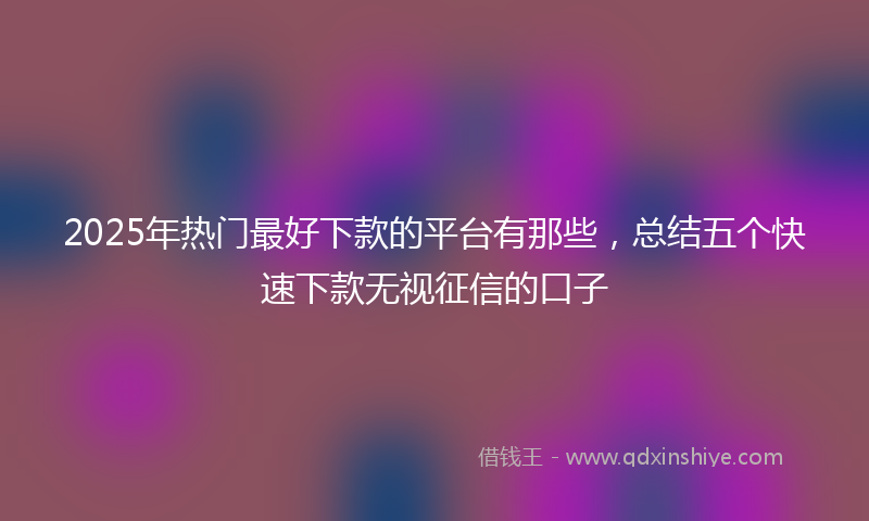 2025年热门最好下款的平台有那些，总结五个快速下款无视征信的口子