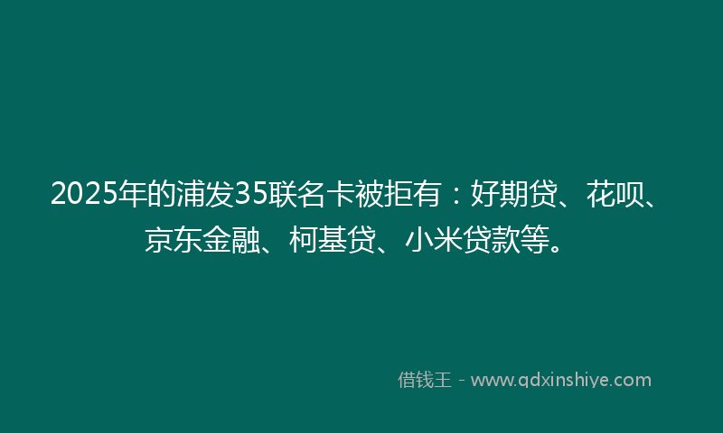 2025年的浦发35联名卡被拒有：好期贷、花呗、京东金融、柯基贷、小米贷款等。