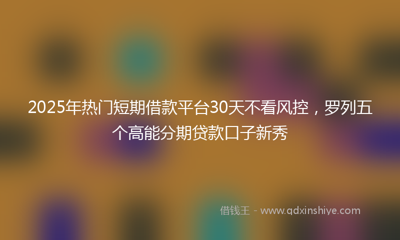 2025年热门短期借款平台30天不看风控，罗列五个高能分期贷款口子新秀