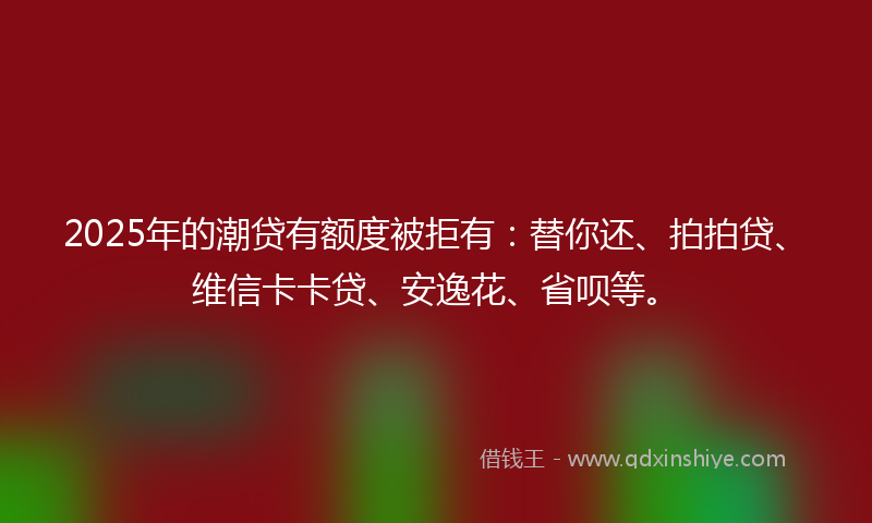2025年的潮贷有额度被拒有：替你还、拍拍贷、维信卡卡贷、安逸花、省呗等。