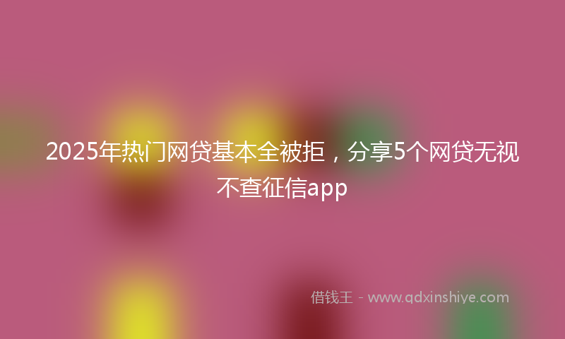 2025年热门网贷基本全被拒，分享5个网贷无视不查征信app