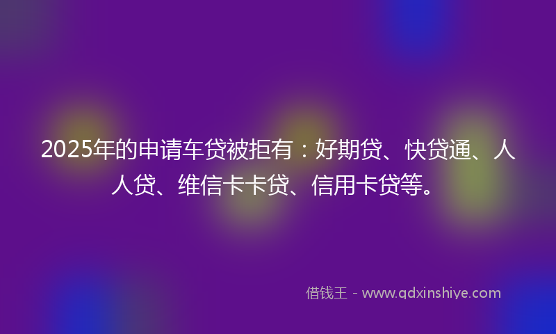 2025年的申请车贷被拒有：好期贷、快贷通、人人贷、维信卡卡贷、信用卡贷等。