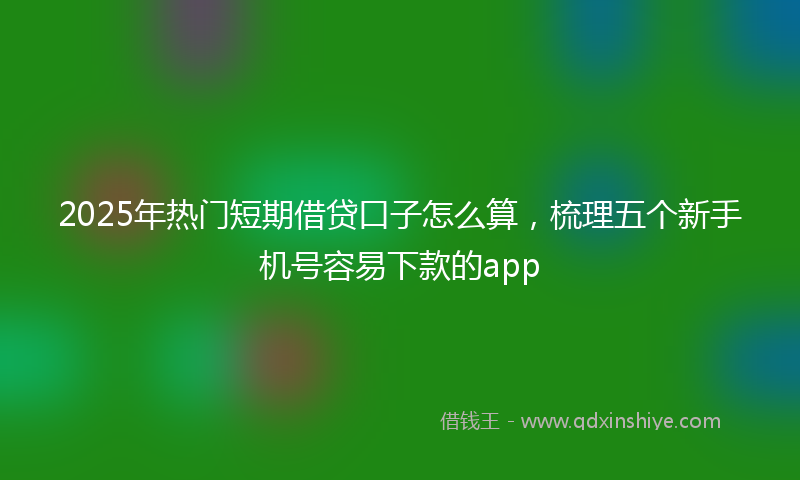 2025年热门短期借贷口子怎么算，梳理五个新手机号容易下款的app