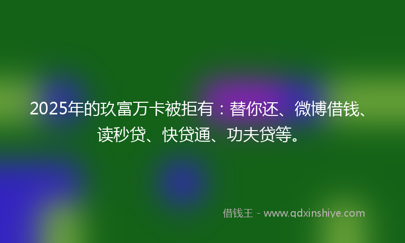 2025年的玖富万卡被拒有：替你还、微博借钱、读秒贷、快贷通、功夫贷等。