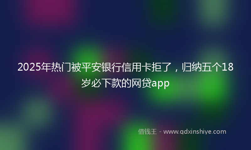 2025年热门被平安银行信用卡拒了，归纳五个18岁必下款的网贷app