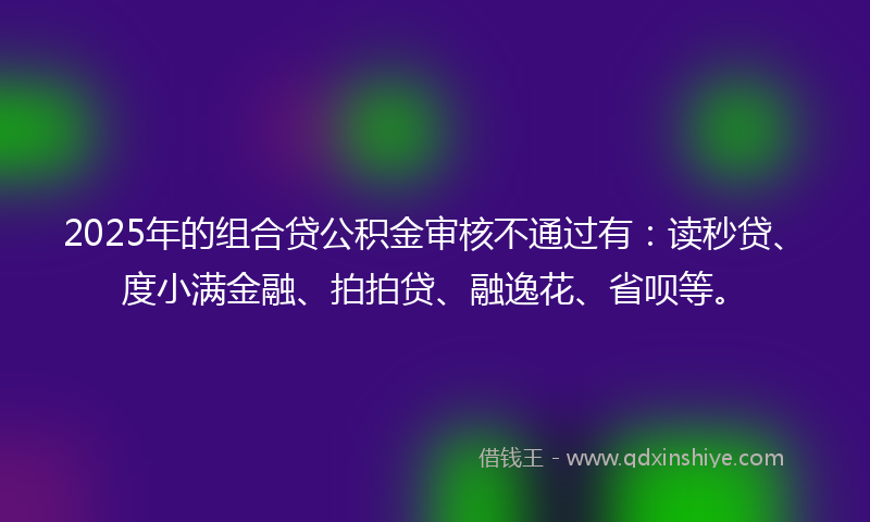 2025年的组合贷公积金审核不通过有：读秒贷、度小满金融、拍拍贷、融逸花、省呗等。