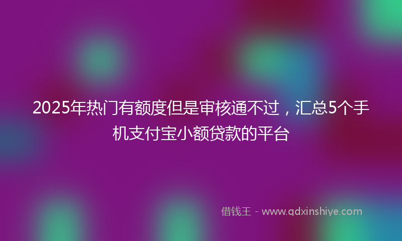 2025年热门有额度但是审核通不过，汇总5个手机支付宝小额贷款的平台