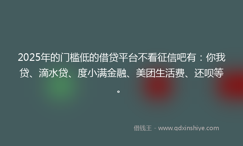 2025年的门槛低的借贷平台不看征信吧有：你我贷、滴水贷、度小满金融、美团生活费、还呗等。