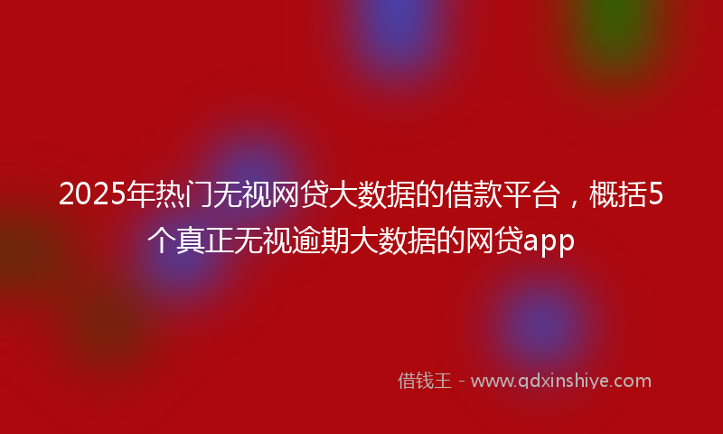 2025年热门无视网贷大数据的借款平台，概括5个真正无视逾期大数据的网贷app