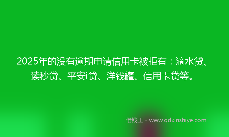 2025年的没有逾期申请信用卡被拒有：滴水贷、读秒贷、平安i贷、洋钱罐、信用卡贷等。
