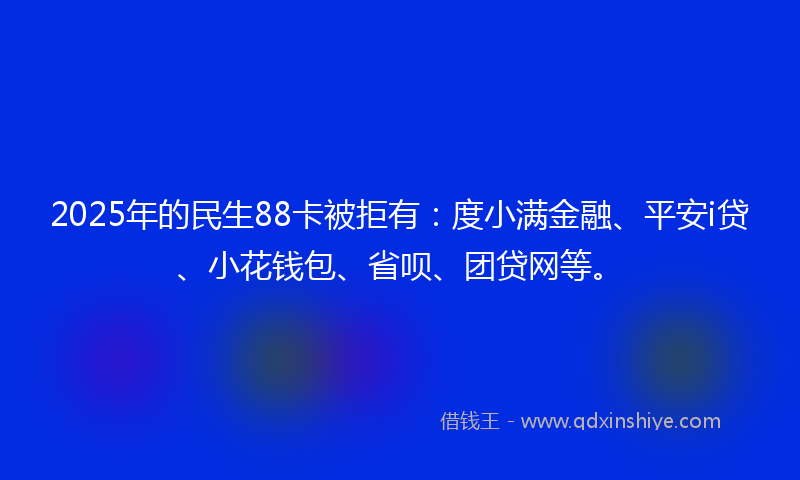 2025年的民生88卡被拒有：度小满金融、平安i贷、小花钱包、省呗、团贷网等。