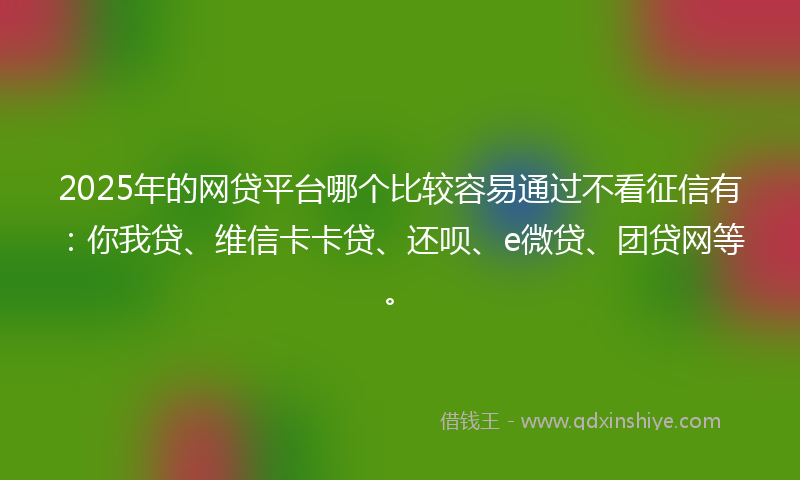 2025年的网贷平台哪个比较容易通过不看征信有：你我贷、维信卡卡贷、还呗、e微贷、团贷网等。