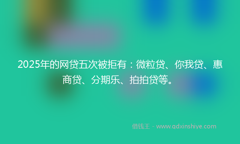 2025年的网贷五次被拒有：微粒贷、你我贷、惠商贷、分期乐、拍拍贷等。