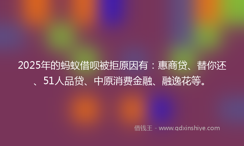 2025年的蚂蚁借呗被拒原因有：惠商贷、替你还、51人品贷、中原消费金融、融逸花等。