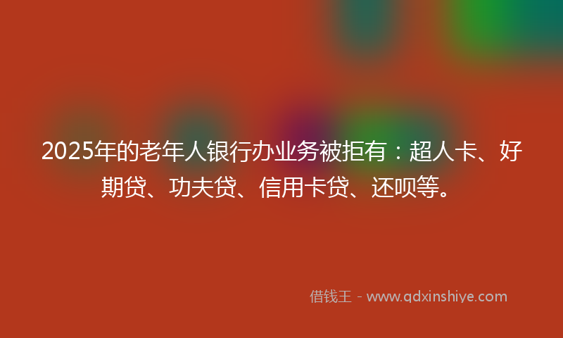 2025年的老年人银行办业务被拒有：超人卡、好期贷、功夫贷、信用卡贷、还呗等。