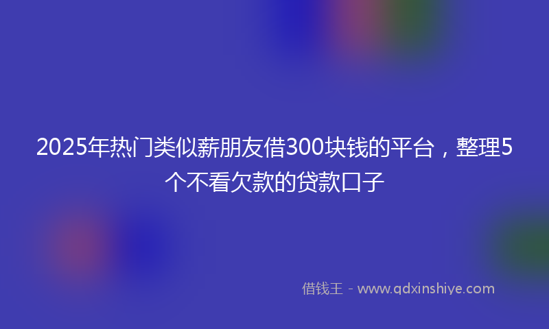 2025年热门类似薪朋友借300块钱的平台，整理5个不看欠款的贷款口子