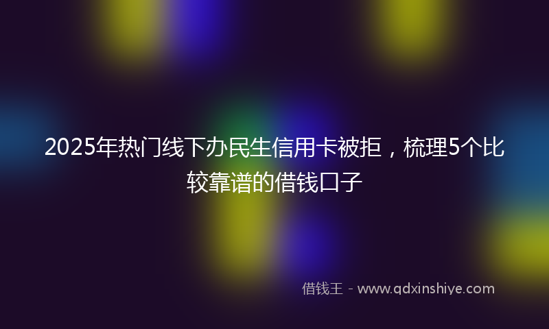 2025年热门线下办民生信用卡被拒，梳理5个比较靠谱的借钱口子