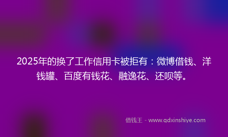 2025年的换了工作信用卡被拒有：微博借钱、洋钱罐、百度有钱花、融逸花、还呗等。
