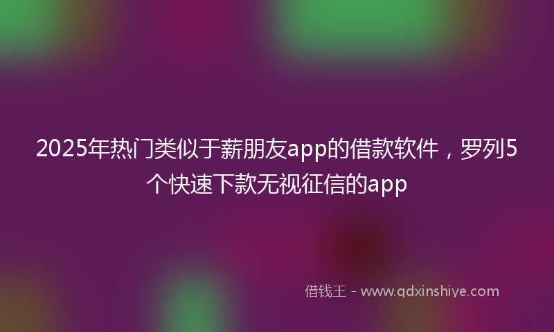 2025年热门类似于薪朋友app的借款软件，罗列5个快速下款无视征信的app