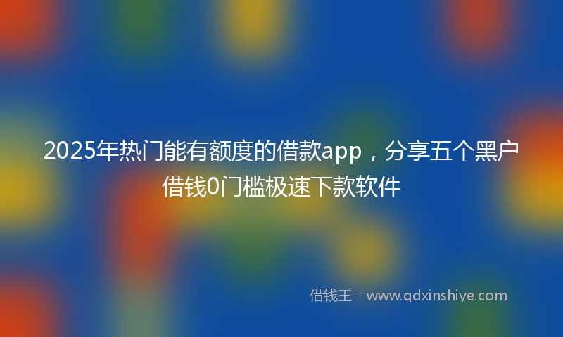 2025年热门能有额度的借款app，分享五个黑户借钱0门槛极速下款软件