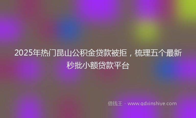 2025年热门昆山公积金贷款被拒，梳理五个最新秒批小额贷款平台
