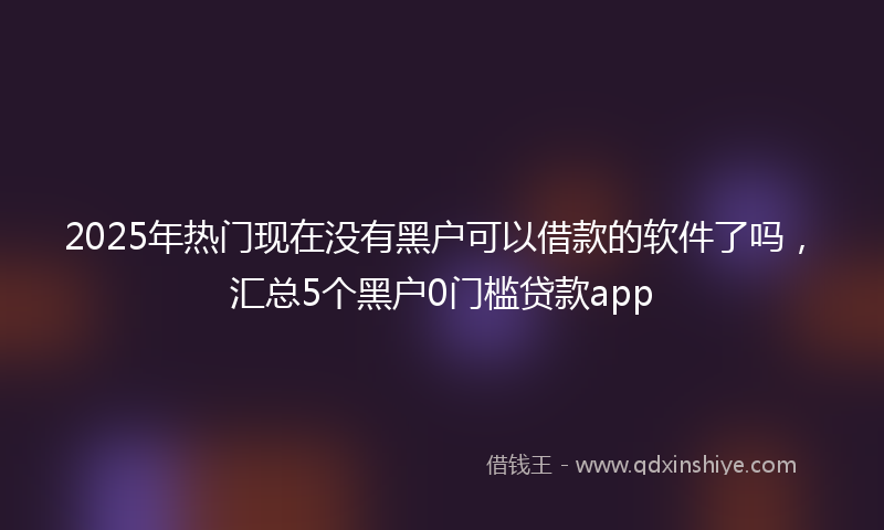 2025年热门现在没有黑户可以借款的软件了吗，汇总5个黑户0门槛贷款app