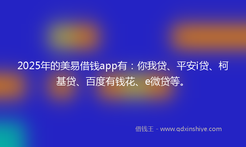 2025年的美易借钱app有：你我贷、平安i贷、柯基贷、百度有钱花、e微贷等。