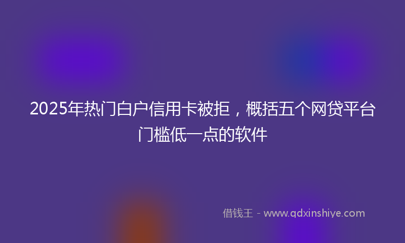2025年热门白户信用卡被拒，概括五个网贷平台门槛低一点的软件