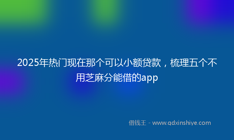 2025年热门现在那个可以小额贷款，梳理五个不用芝麻分能借的app