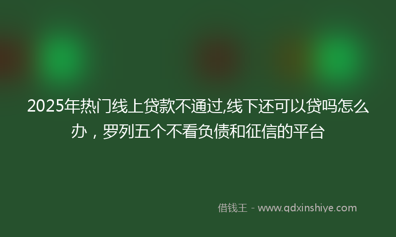2025年热门线上贷款不通过,线下还可以贷吗怎么办，罗列五个不看负债和征信的平台