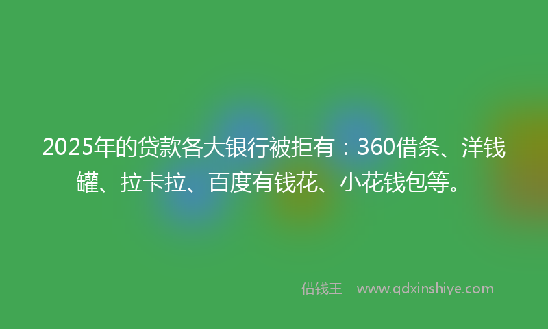 2025年的贷款各大银行被拒有：360借条、洋钱罐、拉卡拉、百度有钱花、小花钱包等。