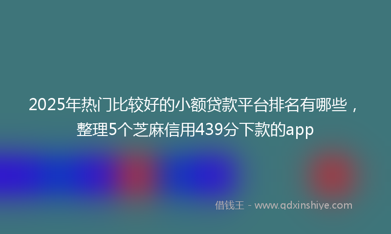 2025年热门比较好的小额贷款平台排名有哪些，整理5个芝麻信用439分下款的app