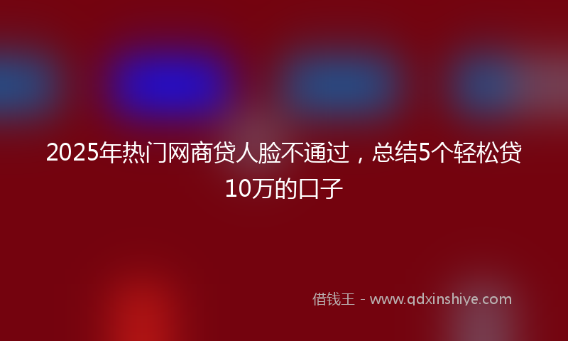 2025年热门网商贷人脸不通过，总结5个轻松贷10万的口子