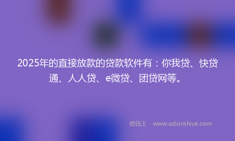 2025年的直接放款的贷款软件有：你我贷、快贷通、人人贷、e微贷、团贷网等。