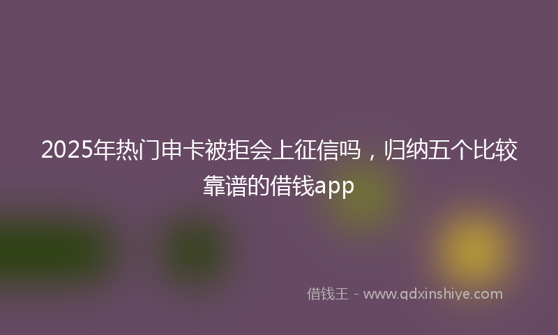 2025年热门申卡被拒会上征信吗，归纳五个比较靠谱的借钱app