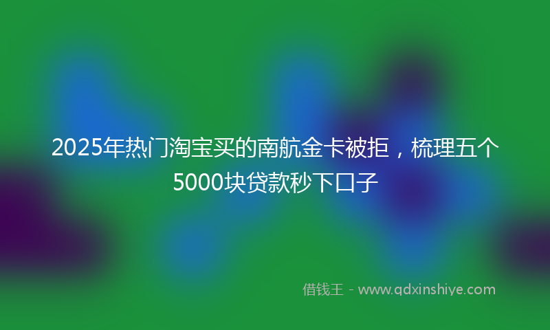 2025年热门淘宝买的南航金卡被拒，梳理五个5000块贷款秒下口子