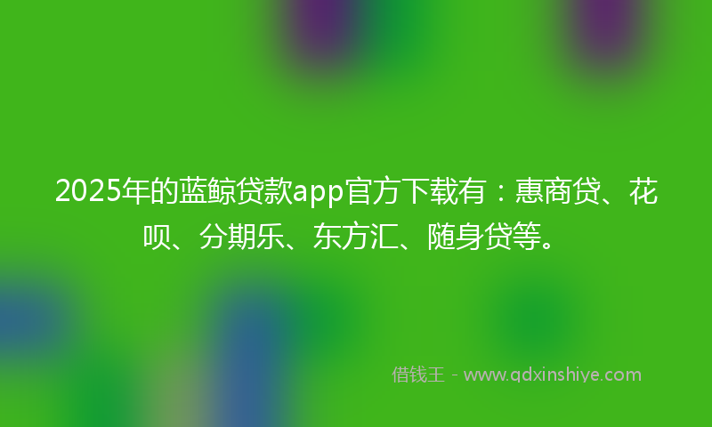 2025年的蓝鲸贷款app官方下载有：惠商贷、花呗、分期乐、东方汇、随身贷等。
