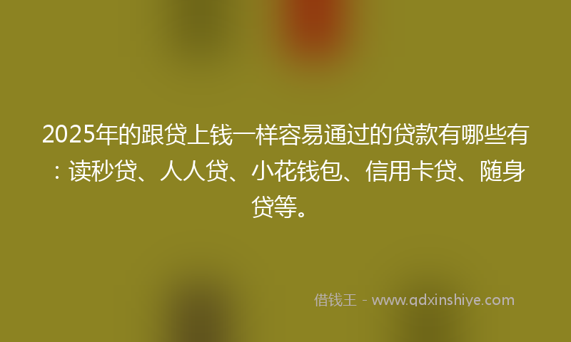 2025年的跟贷上钱一样容易通过的贷款有哪些有：读秒贷、人人贷、小花钱包、信用卡贷、随身贷等。