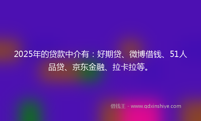 2025年的贷款中介有：好期贷、微博借钱、51人品贷、京东金融、拉卡拉等。