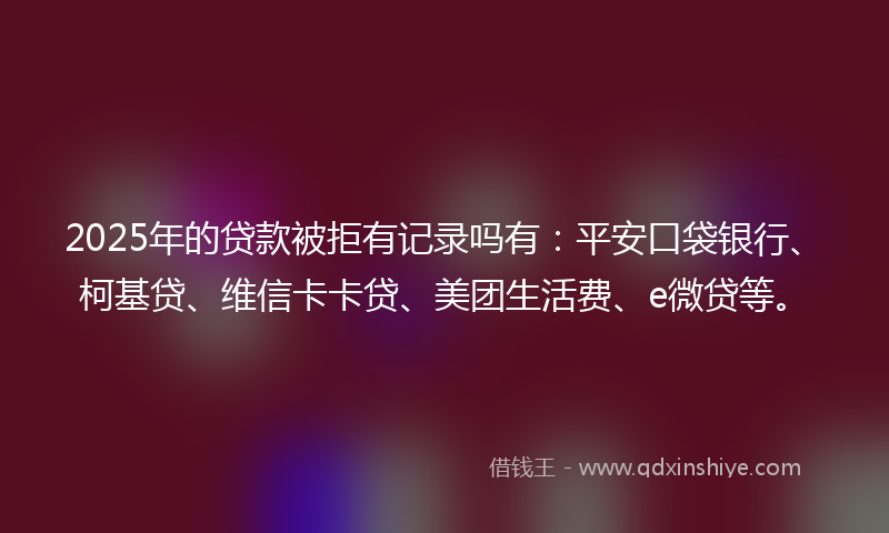 2025年的贷款被拒有记录吗有：平安口袋银行、柯基贷、维信卡卡贷、美团生活费、e微贷等。