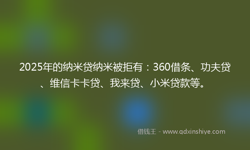 2025年的纳米贷纳米被拒有：360借条、功夫贷、维信卡卡贷、我来贷、小米贷款等。