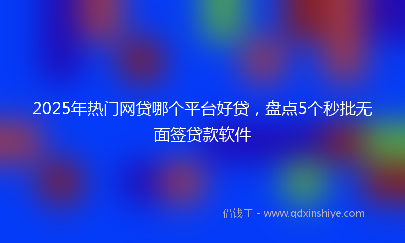 2025年热门网贷哪个平台好贷，盘点5个秒批无面签贷款软件